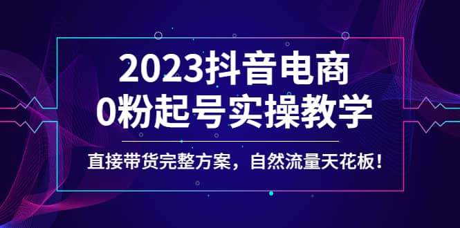 2023抖音电商0粉起号实操教学，直接带货完整方案，自然流量天花板-课界网