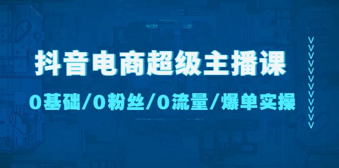 抖音电商超级主播课：0基础、0粉丝、0流量、爆单实操-课界网