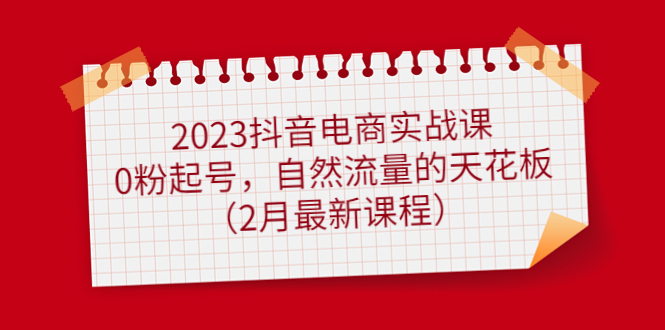 2023抖音电商实战课：0粉起号，自然流量的天花板（2月最新课程）-课界网