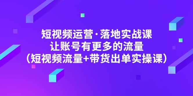 短视频运营·落地实战课 让账号有更多的流量（短视频流量+带货出单实操）-课界网
