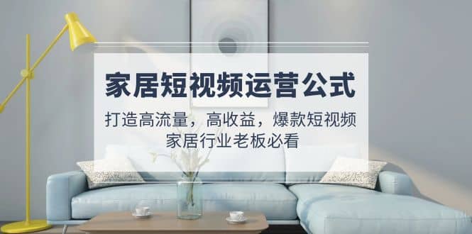 家居短视频运营公式：打造高流量，高收益，爆款短视频 家居行业老板必看-课界网