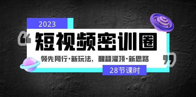 2023短视频密训圈：领先同行·新玩法，醒翻灌顶·新思路（28节课时）-课界网