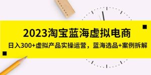2023淘宝蓝海虚拟电商,虚拟产品实操运营,蓝海选品+案例拆解-课界网