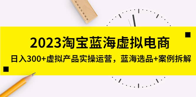 2023淘宝蓝海虚拟电商,虚拟产品实操运营,蓝海选品+案例拆解-课界网