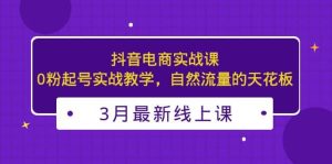3月最新抖音电商实战课：0粉起号实战教学，自然流量的天花板-课界网