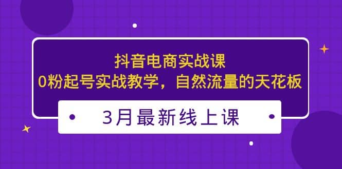 3月最新抖音电商实战课：0粉起号实战教学，自然流量的天花板-课界网