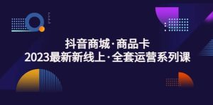 抖音商城·商品卡，2023最新新线上·全套运营系列课-课界网