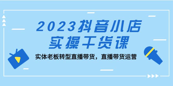 2023抖音小店实操干货课:实体老板转型直播带货,直播带货运营-课界网