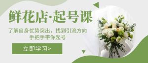 鲜花店·起号课：了解自身优势突出，找到引流方向，手把手带你起号-课界网
