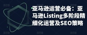 亚马逊2023运营实操：亚马逊Listing多阶段/精细化运营及SEO策略-课界网