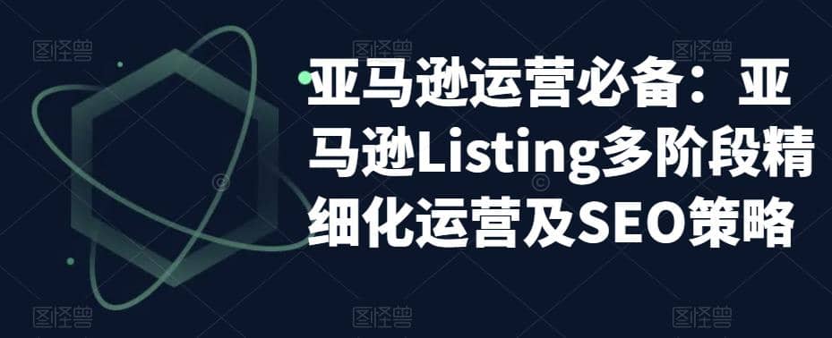 亚马逊2023运营实操：亚马逊Listing多阶段/精细化运营及SEO策略-课界网