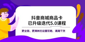 抖音商城商品卡·已升级迭代5.0课程:更全面、更清晰的运营攻略,满满干货-课界网