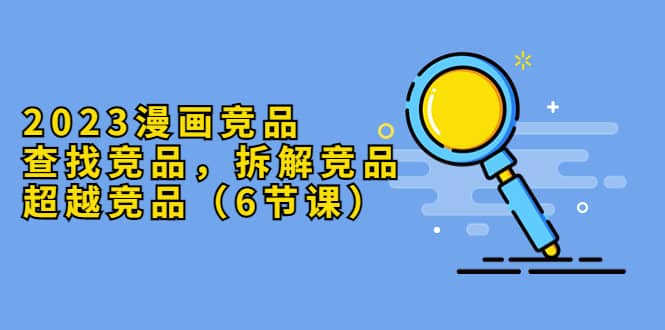 2023漫画竞品，查找竞品，拆解竞品，超越竞品（6节课）-课界网