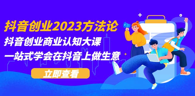 抖音创业2023方法论:抖音创业商业认知大课,一站式学会在抖音上做生意-课界网