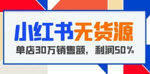 小红书无货源项目：从0-1从开店到爆单 单店30万销售额 利润50%【5月更新】-课界网