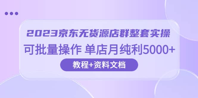 2023京东-无货源店群整套实操 可批量操作 单店月纯利5000+63节课+资料文档-课界网