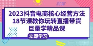 2023抖音电商核心经营方法：18节课教你玩转直播带货，巨量学精品课-课界网