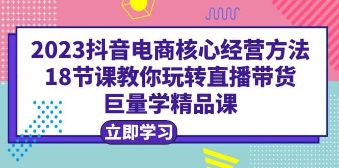2023抖音电商核心经营方法：18节课教你玩转直播带货，巨量学精品课-课界网