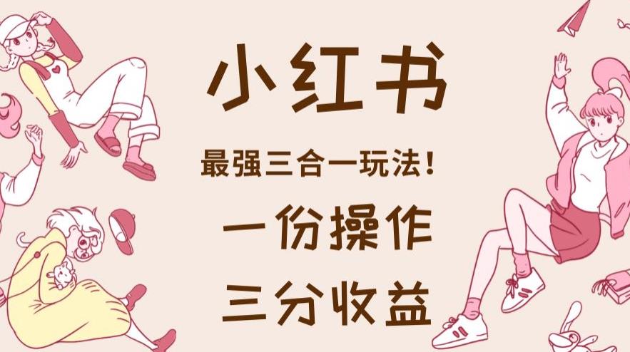 小红书最强三合一玩法，一份操作获得三份收益！【揭秘】-课界网