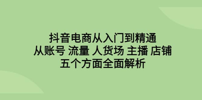 抖音电商从入门到精通，从账号 流量 人货场 主播 店铺五个方面全面解析-课界网