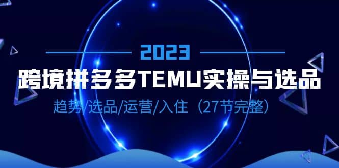 2023跨境·拼多多·TEMU实操与选品，趋势·选品·运营·入住（27节完整）-课界网