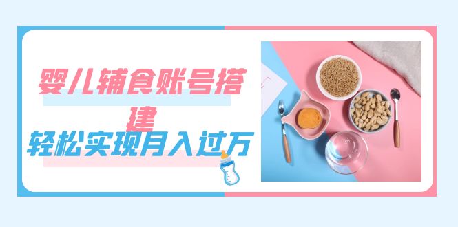 紧跟时代发展，婴儿辅食账号搭建，轻松实现月入过万（教程+素材）-课界网