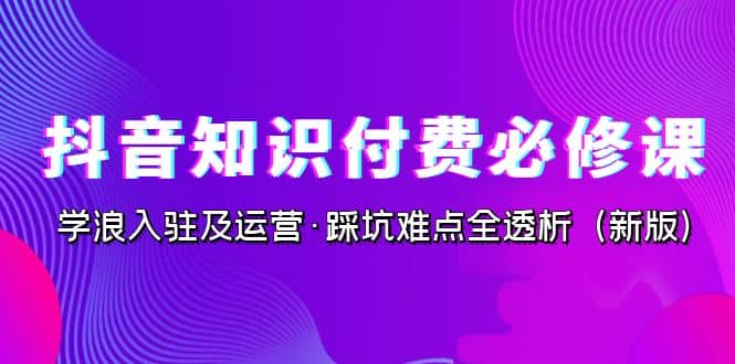 抖音·知识付费·必修课，学浪入驻及运营·踩坑难点全透析（2023新版）-课界网