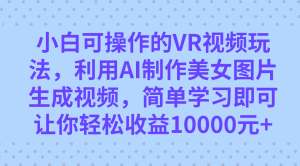 小白可操作的VR视频玩法，利用AI制作美女图片生成视频，你轻松收益10000+-课界网