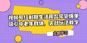 视频号红利期生活用品带货爆单，吸引中老年群体，实战玩法教学-课界网