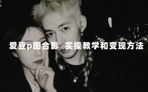 最新玩法 与爱豆p图合照爆火  10分钟教会你 实操日入300+-课界网