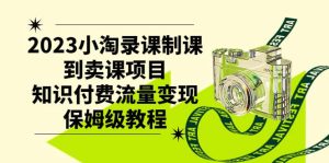 2023小淘录课制课到卖课项目，知识付费流量变现保姆级教程-课界网