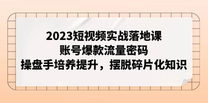 2023短视频实战落地课，账号爆款流量密码，操盘手培养提升，摆脱碎片化知识-课界网