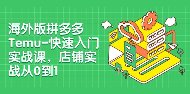 海外版拼多多Temu-快速入门实战课，店铺实战从0到1（12节课）-课界网