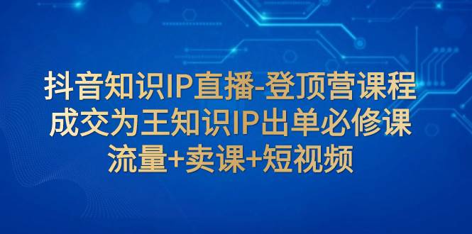 抖音知识IP直播-登顶营课程：成交为王知识IP出单必修课  流量+卖课+短视频-课界网