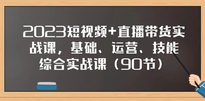 2023短视频+直播带货实战课，基础、运营、技能综合实操课（90节）-课界网