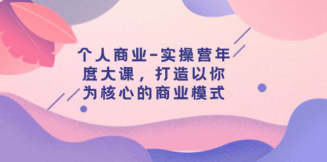 个人商业-实操营年度大课，打造以你为核心的商业模式（29节课）-课界网