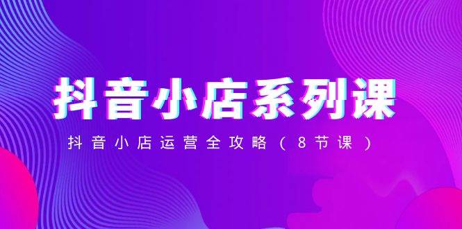 抖音小店-系列课,抖音小店运营全攻略(8节课)-课界网