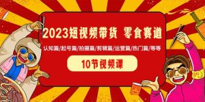 2023短视频带货 零食赛道 认知篇/起号篇/拍摄篇/剪辑篇/运营篇/热门篇/等等-课界网