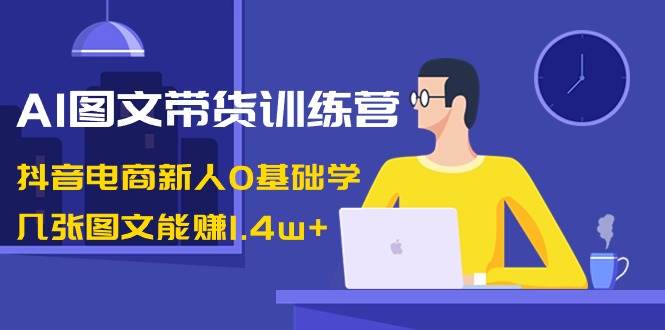 AI图文带货训练营:抖音电商新人0基础学,几张图文能赚1.4w+-课界网