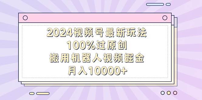 2024视频号最新玩法，100%过原创，搬用机器人视频掘金，月入10000+-课界网