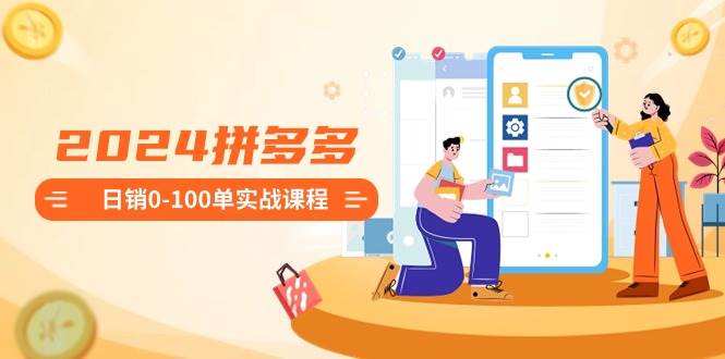 2024拼多多日销0-100单实战课程：新手注册开店到日销100单整套流程-课界网