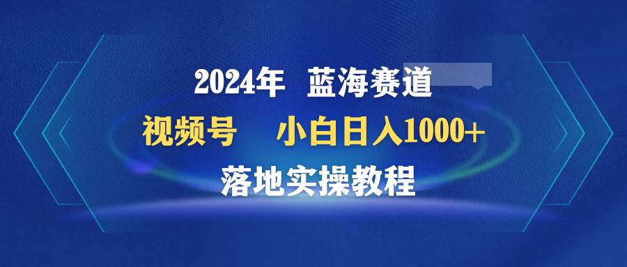 2024年蓝海赛道 视频号  小白日入1000+ 落地实操教程-课界网