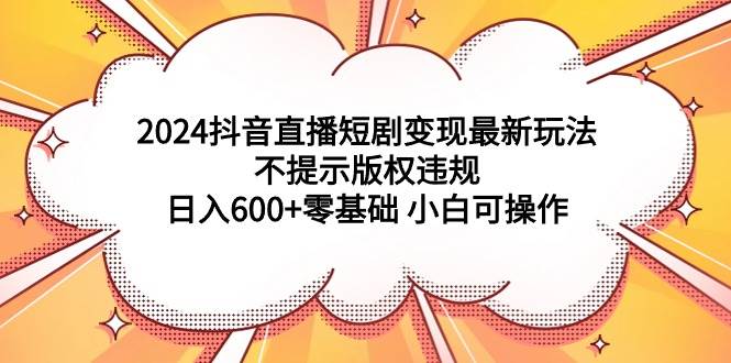 2024抖音直播短剧变现最新玩法，不提示版权违规 日入600+零基础 小白可操作-课界网