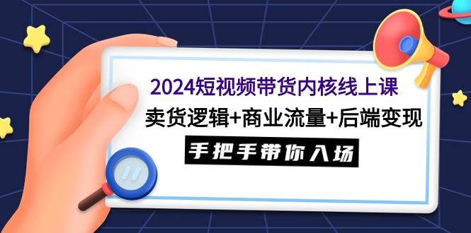 2024短视频带货内核线上课：卖货逻辑+商业流量+后端变现，手把手带你入场-课界网