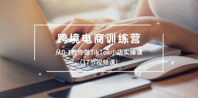 跨境电商训练营：从0-1教你做TikTok小店实操课（17节视频课）-课界网