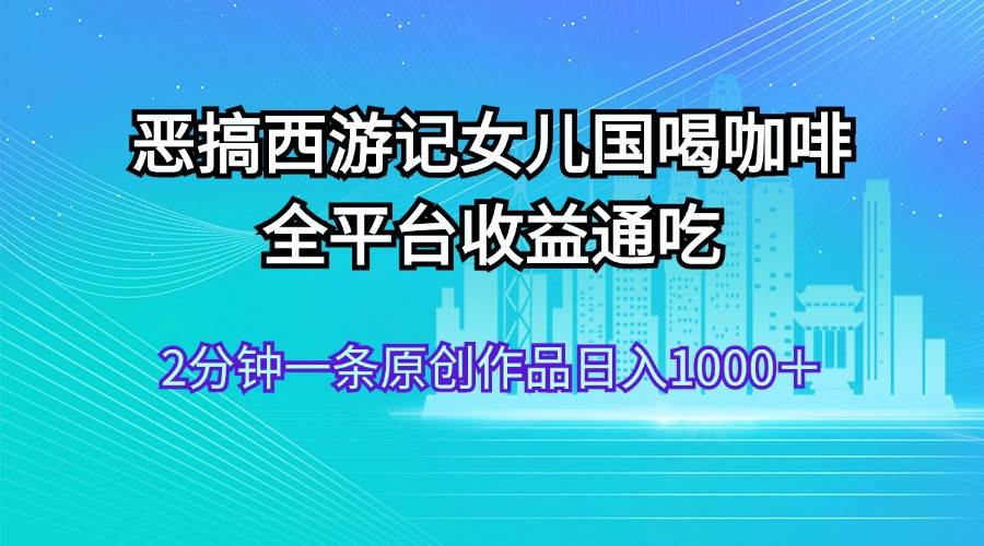 恶搞西游记女儿国喝咖啡 全平台收益通吃 2分钟一条原创作品日入1000＋-课界网