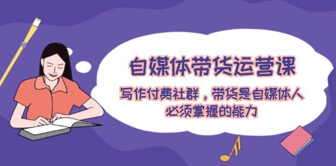 自媒体带货运营课：写作付费社群，带货是自媒体人必须掌握的能力-课界网
