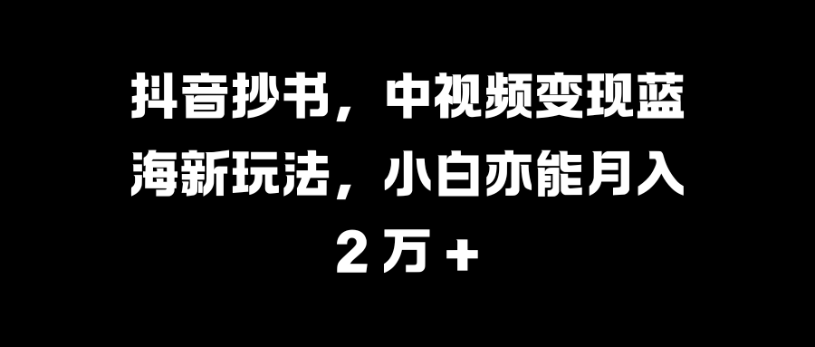 抖音抄书,中视频变现蓝海新玩法,小白亦能月入 2 万 +-课界网
