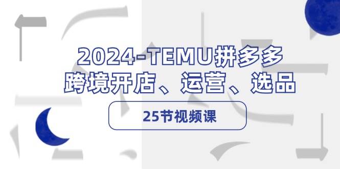 2024-TEMU拼多多·跨境开店、运营、选品（25节视频课）-课界网
