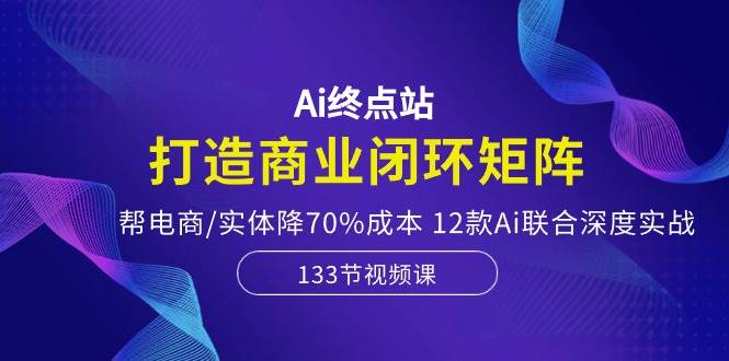 Ai终点站,打造商业闭环矩阵,帮电商/实体降70%成本,12款Ai联合深度实战-课界网